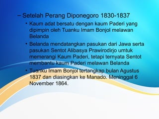 – Setelah Perang Diponegoro 1830-1837
• Kaum adat bersatu dengan kaum Paderi yang
dipimpin oleh Tuanku Imam Bonjol melawan
Belanda
• Belanda mendatangkan pasukan dari Jawa serta
pasukan Sentot Alibasya Prawirodirjo umtuk
memerangi Kaum Paderi, tetapi ternyata Sentot
membantu kaum Paderi melawan Belanda
• Tuanku Imam Bonjol tertangkap bulan Agustus
1837 dan diasingkan ke Manado. Meninggal 6
November 1864.
 