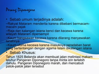 Perang Diponegoro
• Sebab umum terjadinya adalah:
–Rakyat Mataram menderita karena dibebani bermacam-
macam pajak
–Raja dan kalangan istana benci dan kecewa karena
wilayah Mataram dipersempit
–Kaum bangsawan kecewa karena dilarang menyewakan
tanahnya
–Kaum ulama kecewa karena masuknya peradaban barat
yang bertentangan dengan agama Islam dikalangan istana
• Sebab Khusus:
Tahun 1825 Belanda akan membuat jalan melintasi makam
leluhur Pangeran Diponegoro tanpa minta izin terlebih
dahulu. Pangeran Diponegoro marah, dan mencabuti
patok-patok jalan tersebut
 
