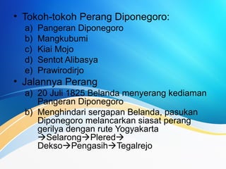 • Tokoh-tokoh Perang Diponegoro:
a) Pangeran Diponegoro
b) Mangkubumi
c) Kiai Mojo
d) Sentot Alibasya
e) Prawirodirjo
• Jalannya Perang
a) 20 Juli 1825 Belanda menyerang kediaman
Pangeran Diponegoro
b) Menghindari sergapan Belanda, pasukan
Diponegoro melancarkan siasat perang
gerilya dengan rute Yogyakarta
SelarongPlered
DeksoPengasihTegalrejo
 