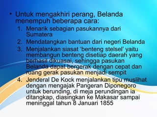 • Untuk mengakhiri perang, Belanda
menempuh beberapa cara:
1. Menarik sebagian pasukannya dari
Sumatera
2. Mendatangkan bantuan dari negeri Belanda
3. Menjalankan siasat ‘benteng stelsel’ yaitu
membangun benteng disetiap daerah yang
berhasil dikuasai, sehingga pasukan
Belanda dapat bergerak dengan cepat dan
ruang gerak pasukan menjadi sempit
4. Jenderal De Kock menjalankan tipu muslihat
dengan mengajak Pangeran Diponegoro
untuk berunding, di meja perundingan ia
ditangkap, diasingkan ke Makasar sampai
meninggal tahun 8 Januari 1855
 