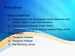 Perang Banjar
• Sebab terjadinya:
a) Kekecewaan para bangsawan karena Belanda turut
campur dalam urusan pemerintahan
b) Penangkapan terhadab Prabu Anom
c) Kekecewaan Pangeran Hidayat karena Prabu Anom
• Tokoh-tokoh:
1) Pangeran Antasari
2) Pangeran Hidayat
3) Kiai Demang Leman
 