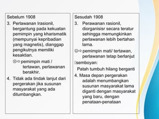 Sebelum 1908
3. Perlawanan Irasionil,
bergantung pada kekuatan
pemimpin yang kharismatik
(mempunyai kepribadian
yang magnetis), dianggap
pengikutnya memiliki
kesaktian.
pemimpin mati /
tertawan, perlawanan
berakhir.
4. Tidak ada tindak lanjut dari
pergerakan jika susunan
masyarakat yang ada
ditumbangkan.
Sesudah 1908
3. Perawanan rasionil,
diorganisisr secara teratur
sehingga memungkinkan
perlawanan lebih bertahan
lama.
pemimpin mati/ tertawan,
perlawanan tetap berlanjut
semboyan:
Patah tumbuh hilang berganti
4. Masa depan pergerakan
adalah menumbangkan
susunan masyarakat lama
diganti dengan masyarakat
yang baru, dengan
penataan-penataan
 