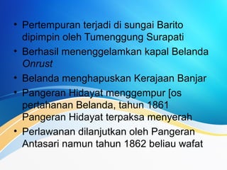 • Pertempuran terjadi di sungai Barito
dipimpin oleh Tumenggung Surapati
• Berhasil menenggelamkan kapal Belanda
Onrust
• Belanda menghapuskan Kerajaan Banjar
• Pangeran Hidayat menggempur [os
pertahanan Belanda, tahun 1861
Pangeran Hidayat terpaksa menyerah
• Perlawanan dilanjutkan oleh Pangeran
Antasari namun tahun 1862 beliau wafat
 