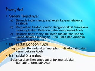 Perang Aceh
• Sebab Terjadinya:
a) Belanda ingin menguasai Aceh karena letaknya
strategis
b) Pergantian traktat London dengan traktat Sumatera
memungkinkan Belanda untuk menguasai Aceh
c) Belanda tidak menyukai Aceh melakukan usaha-
usaha diplomasi dengan Turki, Italia dab Amerika
Serikat di Singapura
• Isi Traktat London 1824
Inggris dan Belanda akan menghormati kdaulatan dan
kemerdekaan Aceh
• Isi Traktat Sumatera
Belanda diberi kesempatan untuk menaklukan
Sumatera termasuk Aceh
 