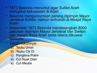• 1873 Belanda menuntut agar Sultan Aceh
mengakui kekuasaan di Aceh
• Belanda mengumumkan perang dipimpin Mayor
Jenderal Kohler, namun terbunuh di Mesjid Raya
Aceh
• Desember 1873 Belanda mendatangkan 8000
pasukan dipimpin Mayor Jenderal Van Switen
dan mesjid Raya Aceh serta istana dikuasai
Belanda
• Tokoh-tokohnya:
a) Teuku Umar
b) Teuku Cik Di
c) Panglima Polim
d) Cut Nyak Dien
e) Cut Meutia
 