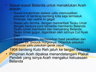 • Siasat-siasat Belanda untuk menaklukan Aceh
adalah:
– Siasat konsentrasi stelses yaitu memusatkan
pasukan di benteng-benteng kota saja termasuk
Kotaraja, tapi usaha ini gagal
– Siasat adu domba, dengan memanfaat Teuku Umar
dengan berpura-pura bersedia membantu Belanda,
Teuku Umar membelot dan menyerang Belanda.
Teuku Umar gugur, digantikan oleh istrinya Cut Nyak
Dien
– Siasat kekerasan, berdasarkan hasil penelitian dan
anjuran Dr. Snouck Hurgronye. Dibentuk pasukan
Marsose yaitu pasukan gerak cepat
• 1904 benteng Kuto Reh jatuh ke tangan Belanda
• Pimpinan Aceh dipaksa menandatangani Plakat
Pendek yang isinya Aceh mengakui kekuasaan
Belanda
 