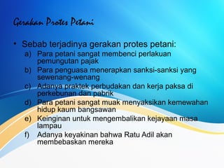 Gerakan Protes Petani
• Sebab terjadinya gerakan protes petani:
a) Para petani sangat membenci perlakuan
pemungutan pajak
b) Para penguasa menerapkan sanksi-sanksi yang
sewenang-wenang
c) Adanya praktek perbudakan dan kerja paksa di
perkebunan dan pabrik
d) Para petani sangat muak menyaksikan kemewahan
hidup kaum bangsawan
e) Keinginan untuk mengembalikan kejayaan masa
lampau
f) Adanya keyakinan bahwa Ratu Adil akan
membebaskan mereka
 
