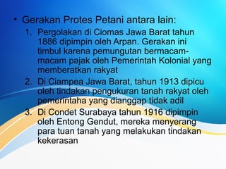 • Gerakan Protes Petani antara lain:
1. Pergolakan di Ciomas Jawa Barat tahun
1886 dipimpin oleh Arpan. Gerakan ini
timbul karena pemungutan bermacam-
macam pajak oleh Pemerintah Kolonial yang
memberatkan rakyat
2. Di Ciampea Jawa Barat, tahun 1913 dipicu
oleh tindakan pengukuran tanah rakyat oleh
pemerintaha yang dianggap tidak adil
3. Di Condet Surabaya tahun 1916 dipimpin
oleh Entong Gendut, mereka menyerang
para tuan tanah yang melakukan tindakan
kekerasan
 