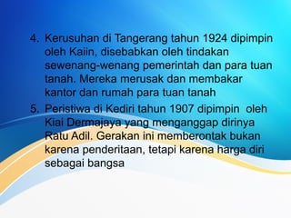 4. Kerusuhan di Tangerang tahun 1924 dipimpin
oleh Kaiin, disebabkan oleh tindakan
sewenang-wenang pemerintah dan para tuan
tanah. Mereka merusak dan membakar
kantor dan rumah para tuan tanah
5. Peristiwa di Kediri tahun 1907 dipimpin oleh
Kiai Dermajaya yang menganggap dirinya
Ratu Adil. Gerakan ini memberontak bukan
karena penderitaan, tetapi karena harga diri
sebagai bangsa
 