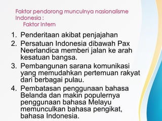 1. Penderitaan akibat penjajahan
2. Persatuan Indonesia dibawah Pax
Neerlandica memberi jalan ke arah
kesatuan bangsa.
3. Pembangunan sarana komunikasi
yang memudahkan pertemuan rakyat
dari berbagai pulau.
4. Pembatasan penggunaan bahasa
Belanda dan makin populernya
penggunaan bahasa Melayu
memunculkan bahasa pengikat,
bahasa Indonesia.
 