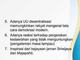 5. Adanya UU desentralisasi
memungkinkan rakyat mengenal tata
cara demokrasi modern.
6. Adanya reaksi terhadap pergerakan
kedaerahan yang tidak menguntungkan
(pengalaman masa lampau)
7. Inspirasi dari kejayaan jaman Sriwijaya
dan Majapahit.
 