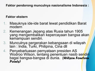 Faktor pendorong munculnya nasionalisme Indonesia :
Faktor ekstern
1. Masuknya ide-ide barat lewat pendidikan Barat
modern
2. Kemenangan Jepang atas Rusia tahun 1905
yang mengembalikan kepercayaan bangsa akan
kemampuan sendiri.
3. Munculnya pergerakan kebangsaan di wilayah
lain : India, Turki, Philipina, Cina dll
4. Penyebarluasan pernyataan presiden AS
Wodroo Wilson, tentang penentuan nasib sendiri
bagai bangsa-bangsa di dunia. (Wilson Fourteen
Points)
 