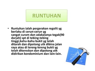 RUNTUHAN

• Runtuhan ialah pergerakan regolit yg
  berlaku di cerun-cerun yg
  sangat curam dan adakalanya tegak(90
  darjah) spt di tebing-tebing
  tinggi,bahu-bahu bukit yg telah
  ditarah dan dipotong utk dibina jalan
  raya atau di lereng-lereng bukit yg
  telah ditereskan dan dipotong utk
  didirikan kondominium dan lain-lain.
 