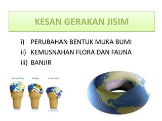 KESAN GERAKAN JISIM
i) PERUBAHAN BENTUK MUKA BUMI
ii) KEMUSNAHAN FLORA DAN FAUNA
iii) BANJIR
 