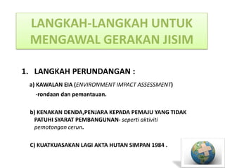 LANGKAH-LANGKAH UNTUK
 MENGAWAL GERAKAN JISIM

1. LANGKAH PERUNDANGAN :
 a) KAWALAN EIA (ENVIRONMENT IMPACT ASSESSMENT)
  -rondaan dan pemantauan.

 b) KENAKAN DENDA,PENJARA KEPADA PEMAJU YANG TIDAK
  PATUHI SYARAT PEMBANGUNAN- seperti aktiviti
  pemotongan cerun.

 C) KUATKUASAKAN LAGI AKTA HUTAN SIMPAN 1984 .
 