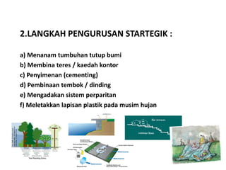 2.LANGKAH PENGURUSAN STARTEGIK :

a) Menanam tumbuhan tutup bumi
b) Membina teres / kaedah kontor
c) Penyimenan (cementing)
d) Pembinaan tembok / dinding
e) Mengadakan sistem perparitan
f) Meletakkan lapisan plastik pada musim hujan
 