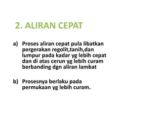 2. ALIRAN CEPAT
a) Proses aliran cepat pula libatkan
   pergerakan regolit,tanih,dan
   lumpur pada kadar yg lebih cepat
   dan di atas cerun yg lebih curam
   berbanding dgn aliran lambat

b) Prosesnya berlaku pada
   permukaan yg lebih curam.
 