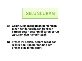 GELUNCURAN

a) Geluncuran melibatkan pergerakan
   tanah-tanih,regolit,dan bongkah
   batuan besar-besaran di cerun-cerun
   yg curam dan hampir tegak.

b) Proses ini berlaku secara cepat dan
   secara tiba-tiba berbanding dgn
   proses dlm aliran cepat.
 