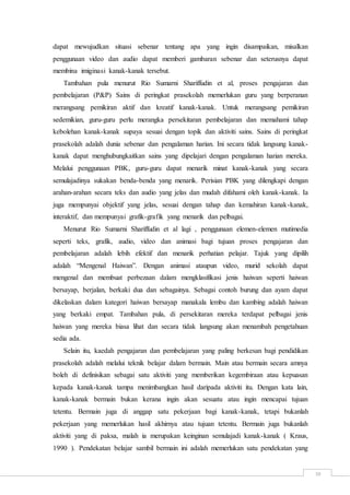 10
dapat mewujudkan situasi sebenar tentang apa yang ingin disampaikan, misalkan
penggunaan video dan audio dapat memberi gambaran sebenar dan seterusnya dapat
membina imiginasi kanak-kanak tersebut.
Tambahan pula menurut Rio Sumarni Shariffudin et al, proses pengajaran dan
pembelajaran (P&P) Sains di peringkat prasekolah memerlukan guru yang berperanan
merangsang pemikiran aktif dan kreatif kanak-kanak. Untuk merangsang pemikiran
sedemikian, guru-guru perlu merangka persekitaran pembelajaran dan memahami tahap
kebolehan kanak-kanak supaya sesuai dengan topik dan aktiviti sains. Sains di peringkat
prasekolah adalah dunia sebenar dan pengalaman harian. Ini secara tidak langsung kanak-
kanak dapat menghubungkaitkan sains yang dipelajari dengan pengalaman harian mereka.
Melalui penggunaan PBK, guru-guru dapat menarik minat kanak-kanak yang secara
semulajadinya sukakan benda-benda yang menarik. Perisian PBK yang dilengkapi dengan
arahan-arahan secara teks dan audio yang jelas dan mudah difahami oleh kanak-kanak. Ia
juga mempunyai objektif yang jelas, sesuai dengan tahap dan kemahiran kanak-kanak,
interaktif, dan mempunyai grafik-grafik yang menarik dan pelbagai.
Menurut Rio Sumarni Shariffudin et al lagi , penggunaan elemen-elemen mutimedia
seperti teks, grafik, audio, video dan animasi bagi tujuan proses pengajaran dan
pembelajaran adalah lebih efektif dan menarik perhatian pelajar. Tajuk yang dipilih
adalah “Mengenal Haiwan”. Dengan animasi ataupun video, murid sekolah dapat
mengenal dan membuat perbezaan dalam mengklasifikasi jenis haiwan seperti haiwan
bersayap, berjalan, berkaki dua dan sebagainya. Sebagai contoh burung dan ayam dapat
dikelaskan dalam kategori haiwan bersayap manakala lembu dan kambing adalah haiwan
yang berkaki empat. Tambahan pula, di persekitaran mereka terdapat pelbagai jenis
haiwan yang mereka biasa lihat dan secara tidak langsung akan menambah pengetahuan
sedia ada.
Selain itu, kaedah pengajaran dan pembelajaran yang paling berkesan bagi pendidikan
prasekolah adalah melalui teknik belajar dalam bermain. Main atau bermain secara amnya
boleh di definisikan sebagai satu aktiviti yang memberikan kegembiraan atau kepuasan
kepada kanak-kanak tampa menimbangkan hasil daripada aktiviti itu. Dengan kata lain,
kanak-kanak bermain bukan kerana ingin akan sesuatu atau ingin mencapai tujuan
tetentu. Bermain juga di anggap satu pekerjaan bagi kanak-kanak, tetapi bukanlah
pekerjaan yang memerlukan hasil akhirnya atau tujuan tetentu. Bermain juga bukanlah
aktiviti yang di paksa, malah ia merupakan keinginan semulajadi kanak-kanak ( Kraus,
1990 ). Pendekatan belajar sambil bermain ini adalah memerlukan satu pendekatan yang
 