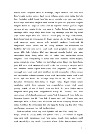 13
biarkan mereka mengalami situasi itu. Contohnya, selepas membaca “The Three Little
Pigs,” mereka mungkin seronok dapat merasa perbezaan antara jerami, ranting dan batu
bata. Guntingkan simbol, bentuk, huruf dan nombor daripada kertas pasir atau kadbod.
Pandu tangan kanak-kanak mengikut bentuk tersebut dan pada masa yang sama terangkan
mengenai bentuk itu. Tunjukkan kanak-kanak ini bagaimana membuat gosokan dengan
mewarna di atas sesuatu tekstur yang menarik. Pastikan bahawa kawasan bermain
mempunyai cukup cahaya supaya kanak-kanak yang mempunyai deria lihat yang terhad
dapat melihat dengan lebih baik. Sediakan kawasan yang khas bagi aktiviti bermain.
Bantu kanak-kanak ini menyesuaikan diri dengan susunan bilik itu. Jika anda bercadang
untuk mengubah sesuatu susunan, anda hendaklah membantu kanak-kanak ini
mengenalpasti semula susunan bilik itu. Barang permainan dan bahan-bahan lain
hendaklah berwarna-warni supaya kanak-kanak cacat penglihatan ini dapat melihat
dengan lebih baik. Lekatkan label yang diperbuat daripada kadbod tebal untuk
menunjukkan simbol barang mainan pada rak mainan untuk memudahkan mereka
mengemas. Susun barang-barang di rumah anda untuk membantu mereka bergerak
dengan selamat dan selesa. Pastikan pintu dan kabinet sentiasa ditutup. Ajar kanak-kanak
yang tidak cacat untuk memperkenalkan diri mereka dan menerangkan mengenai aktiviti
atau permainan mereka kepada kanak-kanak cacat penglihatan. Ajar mereka untuk
memanggil nama kanak-kanak cacat penglihatan ini untuk mendapatkan perhatian mereka
dan menggunakan perkataan-perkataan tertentu untuk menerangkan sesuatu objek seperti
telefon, topi atau kereta, dan bukannya hanya berkata “itu”, “ini” atau “benda”.
Perluaskan pembelajaran kanak-kanak ini dengan berbual dengan mereka semasa
menjalankan aktiviti. Guna perkataan yang menggambarkan sesuatu objek seperti
panjang, pendek, di atas, di bawah, besar dan kecil. Jika boleh, biarkan mereka
mengalami situasi yang boleh menggambarkan konsep ini. Contohnya, anda boleh
memberi dua biji bola kepada mereka dan berkata, “Bola di tangan awak besar. Cuba rasa
bagaimana besarnya bola ini. Tetapi bola di tangan saya kecil. Adakah awak mahu
merasanya?” Galakkan kanak-kanak ini membina blok secara memanjang. Mereka boleh
merasa bentuknya dan menyusunnya dari satu hujung ke hujung yang lain dalam bentuk
yang berlainan tanpa perlu risau blok itu akan terjatuh.
Selain daripada itu strategi yang boleh digunakan oleh guru dalam konsep alam
belajar. (trostle & yawkey, 1981) ialah pertama, Fizikal : Guru memberi izin kepada
murid-murid untuk menggunakan objek yang mereka hendak. Guru membantu murid
untuk mencari objek yang menarik, berguna dan selamat. Kedua, Keseronokan (bermain).
 