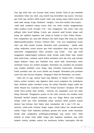 14
Guru juga boleh turut serta bersama murid semasa bermain. Selain itu guru hendaklah
menyediakan bahan atau objek yang menarik bagi memeriahkan lagi suasana. Seterusnya
guru boleh juga memberi hadiah kepada murid yang menang supaya timbul motivasi diri
murid untuk menang. Ketiga, Mendalami / mengkaji : Guru akan memberi masa kepada
murid untuk mendalami tentang sesuatu objek atau bahan sebelum menggunakannya
dalam pemikran kreatif. Keempat, Oral : Guru menggunakan “idea sparks” (idea yang
pelbagai) dalam kreatif thinking. Contoh, guru menyuruh murid bermain dengan anak
patung dan tunjukkan bagaimana anak patung itu berjalan ke kedai. Kelima, Huraian :
Guru menghuraikan apa yang telah dikatakan oleh murid dengan lebih terang dan mudah
difahami.(gambar-gambar). Keenam, Ubahsuai objek : Guru akan mengubahsuai sesuatu
objek agar lebih menarik. Ketujuh, Menambah objek (penambahan) : Apabila murid
sedang melakonkan sesuatu peranan guru boleh menyediakan alatan yang relevan bagi
murid-murid menggunakannya dalam permainan yang kreatif. Guru juga boleh
menggunakan langkah-langkah perlaksaan teknik bermain sambil belajar untuk menarik
minat kanak-kanak, contohnya seperti berikut menentukan tema iaitu tema yang berkaitan
dengan pelajaran. Tujuan guru hendaklah sama seperti untuk memotivasikan murid,
membentuk konsep atau memberi peneguhan. Menentukan aras permainan dan permainan
yang dsediakn hendaklah sesuai dengan tahap kebolehan kanak-kanak. Menentukan
bentuk permainan sama ada secara individu atau kumpulan. Menentukan jenis permainan
seperti kad, main kad atau sebagainya. Mengumpul bahan dan Menentukan cara menilai.
Selain dari itu juga, menurut kajian yang dilakukan Al Ghamdi (1987), mendapati
bahawa perisian komputer yang digunakan dalam proses pengajaran dan pembelajaran
dapat membantu pelajar memahami konsep dan prinsip Matematik dengan mudah dan
efektif. Menurut Key Curriculum Press (2001) Perisian Geometer’s Skechpad, GSP ialah
sebuah sistem perisian untuk membina , meneroka dan menganalisis secara luas dalam
bidang Matematik. Menggunakan perisian ini kita boleh meneroka dan membina model
Matematik interaktif daripada penyiasatan yang asas hingga ilustrasi yang kompleks.
Sebagai contoh guru boleh membimbing pelajar menyiasat nisbah perimeter kepada
diameter bagi beberapa buah bulatan untuk mendapatkan nilai π iaitu 3.142 atau ,
meneroka soalan-soalan berkaitan dengan tangent sebuah bulatan dan masalah-masalah
terbuka. Pelajar boleh melakukan pembinaan geometri dan mereka sendiri menentukan
formula untuk menghuraikan perhubungan-perhubungan yang mereka temui. Selain
daripada itu pelajar boleh melihat dengan jelas bagaimana penjelmaan yang terdiri
daripada translasi, pantulan, putaran dan pembesaran berlaku, menerangkan sifat-sifat
 
