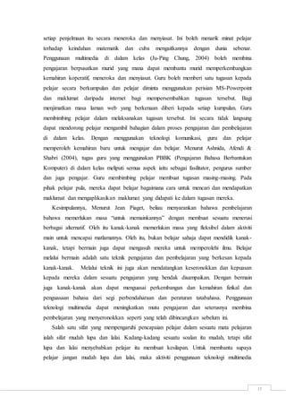15
setiap penjelmaan itu secara meneroka dan menyiasat. Ini boleh menarik minat pelajar
terhadap keindahan matematik dan cuba mengaitkannya dengan dunia sebenar.
Penggunaan multimedia di dalam kelas (Ju-Ping Chung, 2004) boleh membina
pengajaran berpusatkan murid yang mana dapat membantu murid memperkembangkan
kemahiran koperatif, meneroka dan menyiasat. Guru boleh memberi satu tugasan kepada
pelajar secara berkumpulan dan pelajar diminta menggunakan perisian MS-Powerpoint
dan maklumat daripada internet bagi mempersembahkan tugasan tersebut. Bagi
menjimatkan masa laman web yang berkenaan diberi kepada setiap kumpulan. Guru
membimbing pelajar dalam melaksanakan tugasan tersebut. Ini secara tidak langsung
dapat mendorong pelajar mengambil bahagian dalam proses pengajaran dan pembelajaran
di dalam kelas. Dengan menggunakan teknologi komunikasi, guru dan pelajar
memperoleh kemahiran baru untuk mengajar dan belajar. Menurut Ashnida, Afendi &
Shabri (2004), tugas guru yang menggunakan PBBK (Pengajaran Bahasa Berbantukan
Komputer) di dalam kelas meliputi semua aspek iaitu sebagai fasilitator, pengurus sumber
dan juga pengajar. Guru membimbing pelajar membuat tugasan masing-masing. Pada
pihak pelajar pula, mereka dapat belajar bagaimana cara untuk mencari dan mendapatkan
maklumat dan mengaplikasikan maklumat yang didapati ke dalam tugasan mereka.
Kesimpulannya, Menurut Jean Piaget, beliau menyarankan bahawa pembelajaran
bahawa memerlukan masa “untuk memainkannya” dengan membuat sesuatu menerusi
berbagai alternatif. Oleh itu kanak-kanak memerlukan masa yang fleksibel dalam aktiviti
main untuk mencapai matlamatnya. Oleh itu, bukan belajar sahaja dapat mendidik kanak-
kanak, tetapi bermain juga dapat mengasuh mereka untuk memperolehi ilmu. Belajar
melalui bermain adalah satu teknik pengajaran dan pembelajaran yang berkesan kepada
kanak-kanak. Melalui teknik ini juga akan mendatangkan keseronokkan dan kepuasan
kepada mereka dalam sesuatu pengajaran yang hendak disampaikan. Dengan bermain
juga kanak-kanak akan dapat menguasai perkembangan dan kemahiran fizikal dan
penguasaan bahasa dari segi perbendaharaan dan peraturan tatabahasa. Penggunaan
teknologi multimedia dapat meningkatkan mutu pengajaran dan seterusnya membina
pembelajaran yang menyeronokkan seperti yang telah dibincangkan sebelum ini.
Salah satu sifat yang mempengaruhi pencapaian pelajar dalam sesuatu mata pelajaran
ialah sifat mudah lupa dan lalai. Kadang-kadang sesuatu soalan itu mudah, tetapi sifat
lupa dan lalai menyebabkan pelajar itu membuat kesilapan. Untuk membantu supaya
pelajar jangan mudah lupa dan lalai, maka aktiviti penggunaan teknologi multimedia
 