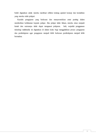 16
boleh digunakan untuk mereka membuat refleksi tentang apakah konsep dan kemahiran
yang mereka telah pelajari.
Kaedah pengajaran yang berkesan dan menyeronokkan amat penting dalam
memberikan kefahaman kepada pelajar. Jika pelajar tidak faham, mereka akan menjadi
lemah dan seterusnya tidak dapat menguasai pelajaran. Jadi, wajarlah penggunaan
teknologi multimedia ini digunakan di dalam kelas bagi menggalakkan proses pengajaran
dan pembelajaran agar pengajaran menjadi lebih berkesan pembelajaran menjadi lebih
bermakna.
 