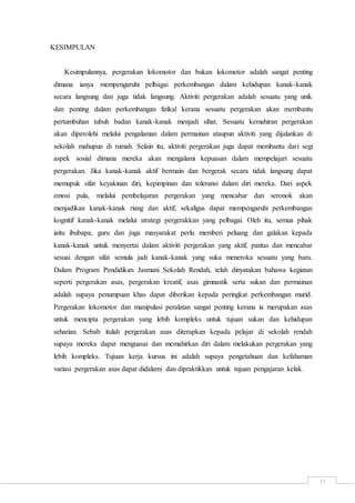 17
KESIMPULAN
Kesimpulannya, pergerakan lokomotor dan bukan lokomotor adalah sangat penting
dimana ianya mempengaruhi pelbagai perkembangan dalam kehidupan kanak-kanak
secara langsung dan juga tidak langsung. Aktiviti pergerakan adalah sesuatu yang unik
dan penting dalam perkembangan fizikal kerana sesuatu pergerakan akan membantu
pertumbuhan tubuh badan kanak-kanak menjadi sihat. Sesuatu kemahiran pergerakan
akan diperolehi melalui pengalaman dalam permainan ataupun aktiviti yang dijalankan di
sekolah mahupun di rumah. Selain itu, aktiviti pergerakan juga dapat membantu dari segi
aspek sosial dimana mereka akan mengalami kepuasan dalam mempelajari sesuatu
pergerakan. Jika kanak-kanak aktif bermain dan bergerak secara tidak langsung dapat
memupuk sifat keyakinan diri, kepimpinan dan toleransi dalam diri mereka. Dari aspek
emosi pula, melalui pembelajaran pergerakan yang mencabar dan seronok akan
menjadikan kanak-kanak riang dan aktif, sekaligus dapat mempengaruhi perkembangan
kognitif kanak-kanak melalui strategi pergerakkan yang pelbagai. Oleh itu, semua pihak
iaitu ibubapa, guru dan juga masyarakat perlu memberi peluang dan galakan kepada
kanak-kanak untuk menyertai dalam aktiviti pergerakan yang aktif, pantas dan mencabar
sesuai dengan sifat semula jadi kanak-kanak yang suka meneroka sesuatu yang baru.
Dalam Program Pendidikan Jasmani Sekolah Rendah, telah dinyatakan bahawa kegiatan
seperti pergerakan asas, pergerakan kreatif, asas gimnastik serta sukan dan permainan
adalah supaya penumpuan khas dapat diberikan kepada peringkat perkembangan murid.
Pergerakan lokomotor dan manipulasi peralatan sangat penting kerana ia merupakan asas
untuk mencipta pergerakan yang lebih kompleks untuk tujuan sukan dan kehidupan
seharian. Sebab itulah pergerakan asas diterapkan kepada pelajar di sekolah rendah
supaya mereka dapat menguasai dan memahirkan diri dalam melakukan pergerakan yang
lebih kompleks. Tujuan kerja kursus ini adalah supaya pengetahuan dan kefahaman
variasi pergerakan asas dapat didalami dan dipraktikkan untuk tujuan pengajaran kelak.
 