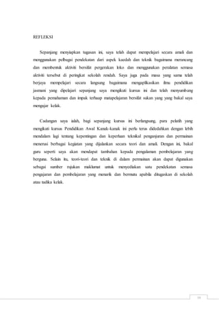 19
REFLEKSI
Sepanjang menyiapkan tugasan ini, saya telah dapat mempelajari secara amali dan
menggunakan pelbagai pendekatan dari aspek kaedah dan teknik bagaimana merancang
dan membentuk aktiviti bersifat pergerakan loko dan menggunakan peralatan semasa
aktiviti tersebut di peringkat sekolah rendah. Saya juga pada masa yang sama telah
berjaya mempelajari secara langsung bagaimana mengaplikasikan ilmu pendidikan
jasmani yang dipelajari sepanjang saya mengikuti kursus ini dan telah menyumbang
kepada pemahaman dan impak terhaap matapelajaran bersifat sukan yang yang bakal saya
mengajar kelak.
Cadangan saya ialah, bagi sepanjang kursus ini berlangsung, para pelatih yang
mengikuti kursus Pendidikan Awal Kanak-kanak ini perlu terus didedahkan dengan lebih
mendalam lagi tentang kepentingan dan keperluan teknikal penganjuran dan permainan
menerusi berbagai kegiatan yang dijalankan secara teori dan amali. Dengan ini, bakal
guru seperti saya akan mendapat tambahan kepada pengalaman pembelajaran yang
berguna. Selain itu, teori-teori dan teknik di dalam permainan akan dapat digunakan
sebagai sumber rujukan maklumat untuk menyediakan satu pendekatan semasa
pengajaran dan pembelajaran yang menarik dan bermutu apabila ditugaskan di sekolah
atau tadika kelak.
 