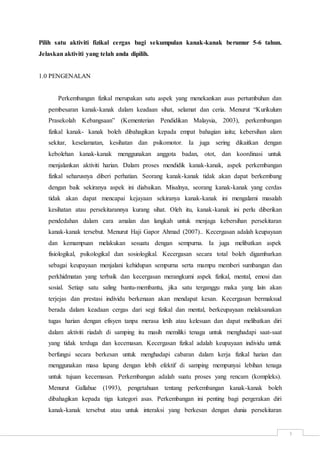 3
Pilih satu aktiviti fizikal cergas bagi sekumpulan kanak-kanak berumur 5-6 tahun.
Jelaskan aktiviti yang telah anda dipilih.
1.0 PENGENALAN
Perkembangan fizikal merupakan satu aspek yang menekankan asas pertumbuhan dan
pembesaran kanak-kanak dalam keadaan sihat, selamat dan ceria. Menurut “Kurikulum
Prasekolah Kebangsaan” (Kementerian Pendidikan Malaysia, 2003), perkembangan
fizikal kanak- kanak boleh dibahagikan kepada empat bahagian iaitu; kebersihan alam
sekitar, keselamatan, kesihatan dan psikomotor. Ia juga sering dikaitkan dengan
kebolehan kanak-kanak menggunakan anggota badan, otot, dan koordinasi untuk
menjalankan aktiviti harian. Dalam proses mendidik kanak-kanak, aspek perkembangan
fizikal seharusnya diberi perhatian. Seorang kanak-kanak tidak akan dapat berkembang
dengan baik sekiranya aspek ini diabaikan. Misalnya, seorang kanak-kanak yang cerdas
tidak akan dapat mencapai kejayaan sekiranya kanak-kanak ini mengalami masalah
kesihatan atau persekitarannya kurang sihat. Oleh itu, kanak-kanak ini perlu diberikan
pendedahan dalam cara amalan dan langkah untuk menjaga kebersihan persekitaran
kanak-kanak tersebut. Menurut Haji Gapor Ahmad (2007).. Kecergasan adalah keupayaan
dan kemampuan melakukan sesuatu dengan sempurna. Ia juga melibatkan aspek
fisiologikal, psikologikal dan sosiologikal. Kecergasan secara total boleh digambarkan
sebagai keupayaan menjalani kehidupan sempurna serta mampu memberi sumbangan dan
perkhidmatan yang terbaik dan kecergasan merangkumi aspek fizikal, mental, emosi dan
sosial. Setiap satu saling bantu-membantu, jika satu terganggu maka yang lain akan
terjejas dan prestasi individu berkenaan akan mendapat kesan. Kecergasan bermaksud
berada dalam keadaan cergas dari segi fizikal dan mental, berkeupayaan melaksanakan
tugas harian dengan efisyen tanpa merasa letih atau kelesuan dan dapat melibatkan diri
dalam aktiviti riadah di samping itu masih memiliki tenaga untuk menghadapi saat-saat
yang tidak terduga dan kecemasan. Kecergasan fizikal adalah keupayaan individu untuk
berfungsi secara berkesan untuk menghadapi cabaran dalam kerja fizikal harian dan
menggunakan masa lapang dengan lebih efektif di samping mempunyai lebihan tenaga
untuk tujuan kecemasan. Perkembangan adalah suatu proses yang rencam (kompleks).
Menurut Gallahue (1993), pengetahuan tentang perkembangan kanak-kanak boleh
dibahagikan kepada tiga kategori asas. Perkembangan ini penting bagi pergerakan diri
kanak-kanak tersebut atau untuk interaksi yang berkesan dengan dunia persekitaran
 