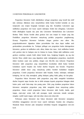 5
2.0 DEFINISI PERGERAKAN LOKOMOTOR
Pergerakan lokomotor boleh didefinisikan sebagai pergerakan yang kreatif dan aktif
iaitu sekiranya dilakukan akan menyebabkan tubuh badan berubah keduduk an atau
tempat,dari satu tempat berganjak ketempat yang lain. Kemahiran Lokomotor juga
melibatkan pergerakan otot kasar seperti melompat, berlari dan sebagainya. Lokomotor
boleh dibahagikan kepada dua jenis iaitu Lokomotor BeritmaSekata dan Lokomotor
Beritma Tidak Sekata bersifat aliran gerakan dari satu tempat ke tempat yang lain.
Pendidikan pergerakan lokomotor menyokong perilaku pergerakan yangdirancang.
Konsep Pergerakan lokomotor berkaitan dengan gerakan atau aliran. Jika
pergerakanlokomotor digunakan dalam persembahan kita akan dapat melihat arah
gerakandalam persembahan itu. Terdapat pelbagai cara pergerakan badan dalamgerakan
lokomotor, gerakan ini melibatkan arah, aliran, haluan dan masa. Arah melibatkan bentuk
arah gerakan iaitu ke hadapan atau ke kiriatau ke kanan. Haluan ialah melibatkan corak
gerakan contohnya samada boleh dalam bentuk lurus, bengkang bengkok, zig zag dan
lain-lain Masa adalah masa yang digunakan untuk melengkapkan pergerakan, masaboleh
dalam keadaan cepat atau pelahan, dengan cara tiba-tiba atau terkawal. Pergerakan
lokomotor ialah pergerakan yang menyebabkan keseluruhan tubuh badan berubah
kedudukan seperti berjalan dan berlari disebut bergerak dan beredar. Pergerakan
lokomotor adalah dasar yang menyokong pelaku berubah kedudukan mengikut
pergerakan. Contoh pergerakan lokomotor ialah berjalan, berlari, melompat, melompat
ketingting, lari sisi, skip, merangkak, guling hadapan, guling balak, guling sisi dan galop.
Pergerakan bukan lokomotor ialah pergerakan yang tidak mengubah kedudukan
disebut bergerak tanpa beredar dan ia lebih tertumpu kepada pergerakan bahagian tubuh
badan pada sendi buka-tutup dan pusing putar. Oleh yang demikian pergerakan bukan
lokomotor merupakan pergerakan yang tidak mengubah dasar menyokong pelaku
pergerakan. Antara contoh pergerakan bukan lokomotor ialah berdiri, duduk, gusti
tangan, enjet-enjet semut, tarik naik pasangan, tepuk amai-amai, menaik setempat,
mengilas sambil tepuk tangan, tarik dan tahan rakan serta tekan tubi.
Perbezaan antara lokomotor dan bukan lokomotor ialah lokomotor merupakan
kebolehan menggunakan otot-otot kasar seperti melompat, berjalan dan sebagainya.
Manakala bukan lokomor pula merupakan kebolehan bergerak menggunakan otot-otot
kecil.
 