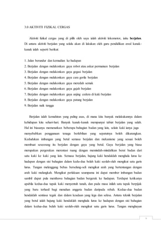 6
3.0 AKTIVITI FIZIKAL CERGAS
Aktiviti fizikal cergas yang di pilih oleh saya ialah aktiviti lokomotor, iaitu berjalan.
Di antara aktiviti berjalan yang selalu akan di lakukan oleh guru pendidikan awal kanak-
kanak ialah seperti berikut:
1. Jalan berundur dan kemudian ke hadapan
2. Berjalan dengan melakonkan gaya robot atau askar permainan berjalan
3. Berjalan dengan melakonkan gaya gegasi berjalan
4. Berjalan dengan melakonkan gaya cara gorila berjalan
5. Berjalan dengan melakonkan gaya meredah semak
6. Berjalan dengan melakonkan gaya gajah berjalan
7. Berjalan dengan melakonkan gaya anjing cedera di kaki berjalan
8. Berjalan dengan melakonkan gaya patung berjalan
9. Berjalan naik tangga
Berjalan ialah kemahiran yang paling asas, di mana kita banyak melakukannya dalam
kehidupan kita sehari-hari. Banyak kanak-kanak mempunyai tabiat berjalan yang salah.
Hal ini biasanya memenatkan beberapa bahagian badan yang lain, selain kaki ianya juga
menyebabkan penggunaan tenaga berlebihan yang sepatutnya boleh dikurangkan.
Kedudukan imbangan yang betul semasa berjalan dan mekanisme yang sesuai boleh
membuat seseorang itu berjalan dengan gaya yang betul. Gaya berjalan yang biasa
merupakan pergerakan merentasi ruang dengan memindah-mindahkan berat badan dari
satu kaki ke kaki yang lain. Semasa berjalan, hujung kaki hendaklah menghala lurus ke
hadapan dengan sisi bahagian dalam kedu-dua belah kaki seolah-olah mengikut satu garis
lurus. Tangan melenggang bebas berselang-seli mengikut arah yang bertentangan dengan
arah kaki melangkah. Mengikut perlakuan seumpama ini dapat member imbangan badan
sambil dapat pula membawa bahagian badan bergerak ke hadapan. Terdapat ketikanya
apabila kedua-dua tapak kaki menyentuh tanah, dan pada masa inilah satu tapak berpijak
yang baru terhasil bagi menahan anggota badan daripada rebah. Kedua-dua badan
hendaklah sentiasa tegak dan dalam keadaan yang lega dan selesa. Antara teknik berjalan
yang betul ialah hujung kaki hendaklah menghala lurus ke hadapan dengan sisi bahagian
dalam kedua-dua belah kaki seolah-olah mengikut satu garis lurus. Tangan menghayun
 