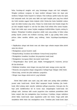 7
bebas berselang-seli mengikut arah yang bertentangan dengan arah kaki melangkah.
Mengikut perlakuan seumpama ini dapat memberi imbangan badan dan dapat pula
membawa bahagian badan bergerak ke hadapan. Pada ketikanya apabila kedua-dua tapak
kaki menyentuh tanah, dan pada masa inilah satu tapak berpijak pada yang baru terhasil
dan boleh menahan anggota badan daripada rebah. Kedua-dua badan hendaklah sentiasa
tegak dan dalam keadaan yang selesa. Selepas itu, kanak-kanak akan berjalan dengan ibu
jari kaki menghala bengkok ke arah luar dan dalam. Kaki terbuka lebar semasa berjalan.
Tapak kaki terlalu rapat semasa berjalan menghayun berlebih-lebihan. Kepala condong ke
hadapan. Mempelajari kemahiran pergerakan adalah suatu yang penting. Ia bukan sahaja
penting kepada jesmani atau kesihatan seseorang, malah ia juga penting dalam semua
perkara dalam membina individu yang seimbang. Antara kepentingan-kepentingannya
ialah :
• Diaplikasikan sebagai rutin harian sama ada dalam tugas seharian ataupun dalam aktiviti
sukan dan rekreasi
• Meningkatkan potensi kreativiti murid.
• Memperkembang kesedaran dan kefahaman konsep-konsep pergerakan
• Meningkatkan kemahiran koordinasi dan pergerakan kanak-kanak
• Meningkatkan kecergasan fizikal dan mental kanak-kanak
• Mengembangkan sikap sportif, jujur, disiplin, bertanggungjawab, kerjasama, percaya
diri dan demokratis
• Melakukan kemahiran motor dengan cara yang betul untuk menjaga postur yang baik
• Meneroka cara pergerakan dengan menggunakan berbagai-bagai bahagian tubuh badan
• Berasa riang, seronok dan yakin melakukan pergerakan.
• Mengisi masa dengan aktiviti-aktiviti yang berfaedah
Aktiviti fizikal adalah suatu aspek yang unik malah amat penting dalam pendidikan
jasmani untuk kanak-kanak. Aktiviti fizikal mempunyai banyak faedahnya jika kanak-
kanak diberi peluang untuk mencuba melakukan pelbagai pergerakan. Guru-guru dan ibu
bapa perlu menitikberatkan hal ini kerana ianya menguntungkan kanak-kanak dari
pelbagai sudut. Antaranya ialah sesuatu pergerakan akan membantu pertumbuhan tubuh
badan menjadi sihat dan meningkatkan daya kecerdasan. Contohnya, dengan melakukan
aktiviti fizikal, kanak-kanak dapat megeluarkan peluh dari badan. Fungsi peluh ialah
menyihatkan tubuh badan dan menyingkirkan toksin. Tambahan pula, kanak-kanak dapat
 