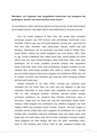 9
Bincangkan cara bagaimana anda menggalakkan kanak-kanak agar pengajaran dan
pembelajaran menarik serta menyeronokkan kanak-kanak??
4.0 BAGAIMANA ANDA MENGGALAKKAN KANAK-KANAK AGAR PENGAJARAN
DAN PEMBELAJARAN MENARIK SERTA MENYERONOKKAN KANAK-KANAK
Gaya dan kaedah pengajaran di dalam kelas amat penting dalam memastikan
perancangan program yang lebih berkesan untuk perkembangan kanak-kanak secara
menyeluruh. Selain itu juga, gaya dan kaedah pengajaran seseorang guru yang sesuai dan
betul akan dapat memastikan setiap pelajar-pelajar mencapai objektif yang telah
ditetapkan. Bagaimanapun apa jua perancangan yang dibuat, aktiviti itu haruslah selaras
dengan falsafah, matlamat dan objektif pengalaman yang sesuai (Rohaty, 2003). Selain
itu juga, Kaedah pembelajaran ialah meliputi aktiviti kelas, aktiviti kumpulan dan aktiviti
individu yang akan dapat memperkembangkan minda kanak-kanak dalam semua aspek
pembelajaran. Hal ini kerana, pendidikan prasekolah bertujuan untuk menyuburkan
potensi kanak-kanak dalam semua aspek perkembangan, menguasai kemahiran asas dan
memupuk sikap positif sebagai persediaan untuk masuk ke sekolah rendah. Pelbagai
gaya dan kaedah pengajaran dalam proses pengajaran dan pembelajaran (P&P) sains awal
di peringkat prasekolah yang memerlukan guru berperanan dalam merangsang pemikiran
aktif dan kreatif kanak-kanak.
Menurut Kamarudin & Siti Hajar (2004), seseorang guru seharusnya dapat
menentukan jenis dan bentuk bahan atau media yang akan digunakan. Ia juga harus
menentukan bahan-bahan itu sesuai dengan minat, pengetahuan dan keupayaan murid.
Oleh itu, untuk merangsang pemikiran sedemikian, guru-guru perlulah merangka
persekitaran pembelajaran dan memahami tahap kebolehan kanak-kanak supaya ia
bersesuaian dengan topik dan aktiviti sains yang akan diperkenalkan kepada mereka.
Antaranya adalah pengajaran dan pembelajaran yang melibatkan penggunaan alat bantu
mengajar (ABM) yang berasaskan kepada teknologi komputer. Alat bantu mengajar ini
memainkan peranan penting dalam proses pengajaran dan pembelajaran dan ia juga turut
berfungsi untuk menambahkan kelancaran perhubungan antara guru dengan murud, murid
dengan guru, dan murid dengan murid. Hal ini kerana, pembelajaran berasakan komputer
seperti penggunaan alat bantu mengajar slide show atau grafik, membolehkan kanak-
kanak ini lebih berpluang untuk bertanya. Selain itu juga, penggunaan komputer juga
 