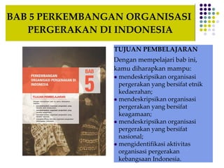 BAB 5 PERKEMBANGAN ORGANISASI
PERGERAKAN DI INDONESIA
TUJUAN PEMBELAJARAN
Dengan mempelajari bab ini,
kamu diharapkan mampu:
 mendeskripsikan organisasi
pergerakan yang bersifat etnik
kedaerahan;
 mendeskripsikan organisasi
pergerakan yang bersifat
keagamaan;
 mendeskripsikan organisasi
pergerakan yang bersifat
nasional;
 mengidentifikasi aktivitas
organisasi pergerakan
kebangsaan Indonesia.
 