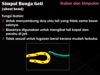 Fungsi Ikatan:
 Untuk menyambung dua utas tali yang tidak sama besar
  saiznya.
 Biasanya digunakan untuk mengikat tali kapal dan
  perahu di jeti.
 Tidak sesuai untuk tugasan berat kerana mudah terbuka.
 