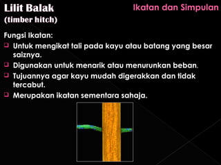 Fungsi Ikatan:
 Untuk mengikat tali pada kayu atau batang yang besar
  saiznya.
 Digunakan untuk menarik atau menurunkan beban.
 Tujuannya agar kayu mudah digerakkan dan tidak
  tercabut.
 Merupakan ikatan sementara sahaja.
 