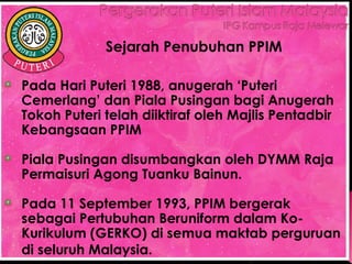 Sejarah Penubuhan PPIM

Pada Hari Puteri 1988, anugerah ‘Puteri
Cemerlang’ dan Piala Pusingan bagi Anugerah
Tokoh Puteri telah diiktiraf oleh Majlis Pentadbir
Kebangsaan PPIM

Piala Pusingan disumbangkan oleh DYMM Raja
Permaisuri Agong Tuanku Bainun.

Pada 11 September 1993, PPIM bergerak
sebagai Pertubuhan Beruniform dalam Ko-
Kurikulum (GERKO) di semua maktab perguruan
di seluruh Malaysia. 
 