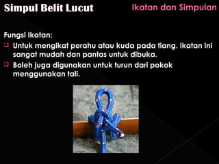 Fungsi Ikatan:
 Untuk mengikat perahu atau kuda pada tiang. Ikatan ini
  sangat mudah dan pantas untuk dibuka.
 Boleh juga digunakan untuk turun dari pokok
  menggunakan tali.
 