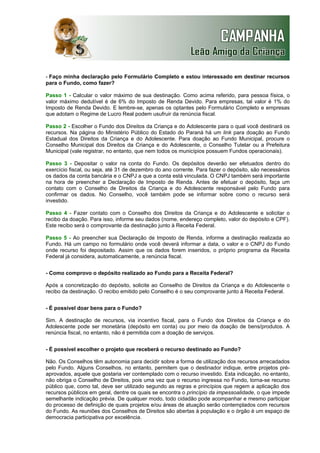 - Faço minha declaração pelo Formulário Completo e estou interessado em destinar recursos
para o Fundo, como fazer?
Passo 1 - Calcular o valor máximo de sua destinação. Como acima referido, para pessoa física, o
valor máximo dedutível é de 6% do Imposto de Renda Devido. Para empresas, tal valor é 1% do
Imposto de Renda Devido. E lembre-se, apenas os optantes pelo Formulário Completo e empresas
que adotam o Regime de Lucro Real podem usufruir da renúncia fiscal.
Passo 2 - Escolher o Fundo dos Direitos da Criança e do Adolescente para o qual você destinará os
recursos. Na página do Ministério Público do Estado do Paraná há um link para doação ao Fundo
Estadual dos Direitos da Criança e do Adolescente. Para doação ao Fundo Municipal, procure o
Conselho Municipal dos Direitos da Criança e do Adolescente, o Conselho Tutelar ou a Prefeitura
Municipal (vale registrar, no entanto, que nem todos os municípios possuem Fundos operacionais).
Passo 3 - Depositar o valor na conta do Fundo. Os depósitos deverão ser efetuados dentro do
exercício fiscal, ou seja, até 31 de dezembro do ano corrente. Para fazer o depósito, são necessários
os dados da conta bancária e o CNPJ a que a conta está vinculada. O CNPJ também será importante
na hora de preencher a Declaração de Imposto de Renda. Antes de efetuar o depósito, faça um
contato com o Conselho de Direitos da Criança e do Adolescente responsável pelo Fundo para
confirmar os dados. No Conselho, você também pode se informar sobre como o recurso será
investido.
Passo 4 - Fazer contato com o Conselho dos Direitos da Criança e do Adolescente e solicitar o
recibo da doação. Para isso, informe seu dados (nome, endereço completo, valor do depósito e CPF).
Este recibo será o comprovante da destinação junto à Receita Federal.
Passo 5 - Ao preencher sua Declaração de Imposto de Renda, informe a destinação realizada ao
Fundo. Há um campo no formulário onde você deverá informar a data, o valor e o CNPJ do Fundo
onde recurso foi depositado. Assim que os dados forem inseridos, o próprio programa da Receita
Federal já considera, automaticamente, a renúncia fiscal.
- Como comprovo o depósito realizado ao Fundo para a Receita Federal?
Após a concretização do depósito, solicite ao Conselho de Direitos da Criança e do Adolescente o
recibo da destinação. O recibo emitido pelo Conselho é o seu comprovante junto à Receita Federal.
- É possível doar bens para o Fundo?
Sim. A destinação de recursos, via incentivo fiscal, para o Fundo dos Direitos da Criança e do
Adolescente pode ser monetária (depósito em conta) ou por meio da doação de bens/produtos. A
renúncia fiscal, no entanto, não é permitida com a doação de serviços.
- É possível escolher o projeto que receberá o recurso destinado ao Fundo?
Não. Os Conselhos têm autonomia para decidir sobre a forma de utilização dos recursos arrecadados
pelo Fundo. Alguns Conselhos, no entanto, permitem que o destinador indique, entre projetos préaprovados, aquele que gostaria ver contemplado com o recurso investido. Esta indicação, no entanto,
não obriga o Conselho de Direitos, pois uma vez que o recurso ingressa no Fundo, torna-se recurso
público que, como tal, deve ser utilizado segundo as regras e princípios que regem a aplicação dos
recursos públicos em geral, dentre os quais se encontra o princípio da impessoalidade, o que impede
semelhante indicação prévia. De qualquer modo, todo cidadão pode acompanhar e mesmo participar
do processo de definição de quais projetos e/ou áreas de atuação serão contemplados com recursos
do Fundo. As reuniões dos Conselhos de Direitos são abertas à população e o órgão é um espaço de
democracia participativa por excelência.

 