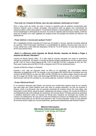 - Para onde vai o Imposto de Renda, caso não seja realizada a destinação ao Fundo?
Para o caixa único da União, de onde o recurso é repartido para as políticas coordenadas pelo
Governo Federal, como a saúde, educação, infra-estrutura além de gastos com manutenção da
máquina pública. Sobre esse aspecto, é importante destacar a oportunidade que o Fundo representa
de municipalização e otimização de recursos. Ao invés de viajarem pela burocracia estatal, o dinheiro
pode ser investido com maior agilidade em projetos locais de proteção aos direitos da infância e da
adolescência.
- Posso destinar o recurso para qualquer Fundo?
Sim. A legislação permite a escolha do Fundo que vai receber o recurso, seja ele municipal, estadual
ou nacional. Outra informação importante é a possibilidade de destinar recursos para mais de um
Fundo, desde que o valor total não ultrapasse o limite de 1% do IR devido, no caso das empresas, e
de 6% para pessoa física.

- Qual é a diferença entre Imposto de Renda Devido, Imposto de Renda a Pagar e
Imposto de Renda a Receber?
Imposto de Renda Devido (IRD) - É o valor total do imposto calculado com base no rendimento
mensal do contribuinte. Só pagam o Imposto de Renda aqueles trabalhadores que têm salário acima
de R$ 1.257,12. Para a faixa salarial de R$ 1.257,13 até R$ 2.512,08, a alíquota do IR é de 15%.
Para quem recebe acima de R$ 2.512,08, a alíquota é de 27,5% do rendimento bruto.
Imposto de Renda a Pagar e a Receber:
Durante o ano, seja em desconto direto na folha ou no carnê-leão, são descontados valores
referentes ao pagamento do IR. Se durante o ano você pagou R$1.000,00 (favor considerar que sua
renda foi de R$ 5.000,00, ou seja, seu IRD é de R$ 1375,00), há um saldo a pagar: dizemos que você
tem IR a pagar de 375,00. Caso você tenha pago R$1500,00 durante o ano, há um saldo a receber:
dizemos que você tem IR a receber ou, em outras palavras, você tem 125,00 de restituição.
- O que é Renúncia Fiscal?
É um benefício oferecido pelo Estado, que permite aos contribuintes destinar parte de um imposto
que será pago aos cofres públicos para uma área ou projeto específico. As Leis de Incentivo à
Cultura, como a Lei Rouanet, são um exemplo conhecido de incentivo fiscal. Por meio delas, são
financiados muitos filmes, peças de teatro, espetáculos de dança e música. Os Fundos da Infância e
da Adolescência são outro exemplo de mecanismo de renúncia fiscal. O Estado permite às empresas
e cidadãos destinarem parte do Imposto de Renda para iniciativas de promoção dos direitos da
criança e do adolescente. No caso dos Fundos dos Direitos da Criança e do Adolescente, a renúncia,
a renúncia fiscal pode ser de até 6% para pessoas e até 1% para empresas. Cada um dos sistemas
de renúncia fiscal é regido por normas específicas, geralmente estabelecidas pela Receita Federal.

Maiores Informações:
http://www.crianca.caop.mp.pr.gov.br/
Campanha “Leão Amigo da Criança”

 