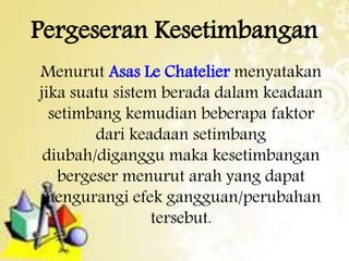 Pergeseran Kesetimbangan 
Menurut Asas Le Chatelier menyatakan 
jika suatu sistem berada dalam keadaan 
setimbang kemudian beberapa faktor 
dari keadaan setimbang 
diubah/diganggu maka kesetimbangan 
bergeser menurut arah yang dapat 
mengurangi efek gangguan/perubahan 
tersebut. 
 