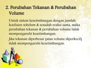 2. Perubahan Tekanan & Perubahan 
Volume 
Untuk sistem kesetimbangan dengan jumlah 
koefisien sebelum & sesudah reaksi sama, maka 
perubahan tekanan & perubahan volume tidak 
mempengaruhi kesetimbangan. 
Jika tekanan diperbesar (atau volume diperkecil) 
tidak mempengaruhi kesetimbangan. 
 