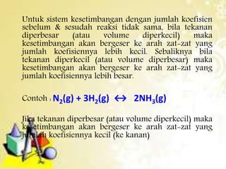 Untuk sistem kesetimbangan dengan jumlah koefisien 
sebelum & sesudah reaksi tidak sama, bila tekanan 
diperbesar (atau volume diperkecil) maka 
kesetimbangan akan bergeser ke arah zat-zat yang 
jumlah koefisiennya lebih kecil. Sebaliknya bila 
tekanan diperkecil (atau volume diperbesar) maka 
kesetimbangan akan bergeser ke arah zat-zat yang 
jumlah koefisiennya lebih besar. 
Contoh :N2(g) + 3H2(g) ↔ 2NH3(g) 
Jika tekanan diperbesar (atau volume diperkecil) maka 
kesetimbangan akan bergeser ke arah zat-zat yang 
jumlah koefisiennya kecil (ke kanan) 
 