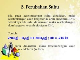 3. Perubahan Suhu 
Bila pada kesetimbangan suhu dinaikkan, maka 
kesetimbangan akan bergeser ke arah endoterm (DH). 
Sebaliknya bila suhu diturunkan maka kesetimbangan 
akan bergeser ke arah eksoterm (DH). 
Contoh : 
2NO(g) + O2(g) ↔ 2NO2(g) ; DH = -216 kJ 
Jika suhu dinaikkan, maka kesetimbangan akan 
bergesr ke endoterm (ke kiri) 
 