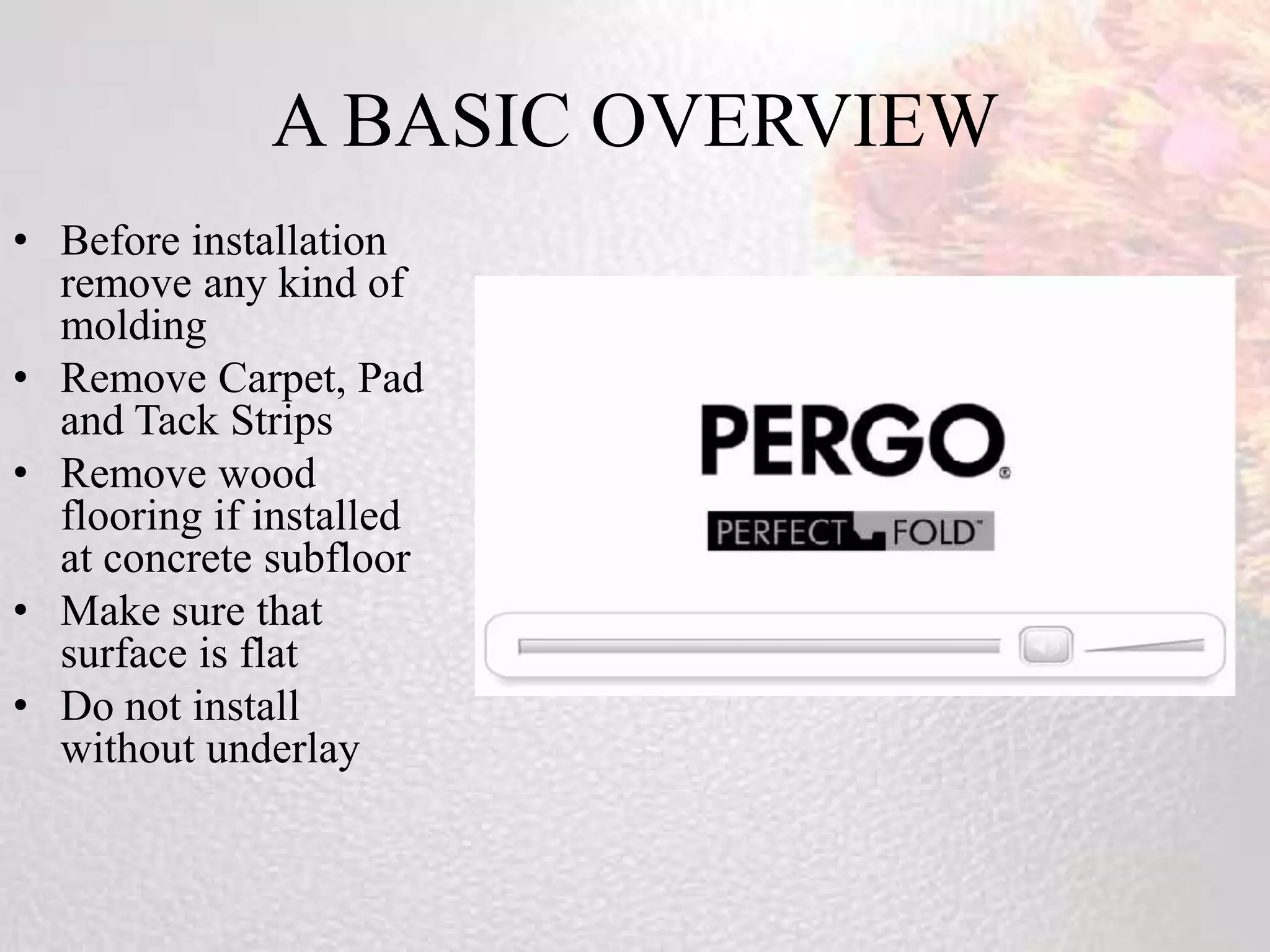 A BASIC OVERVIEW
• Before installation
  remove any kind of
  molding
• Remove Carpet, Pad
  and Tack Strips
• Remove wood
  flooring if installed
  at concrete subfloor
• Make sure that
  surface is flat
• Do not install
  without underlay
 