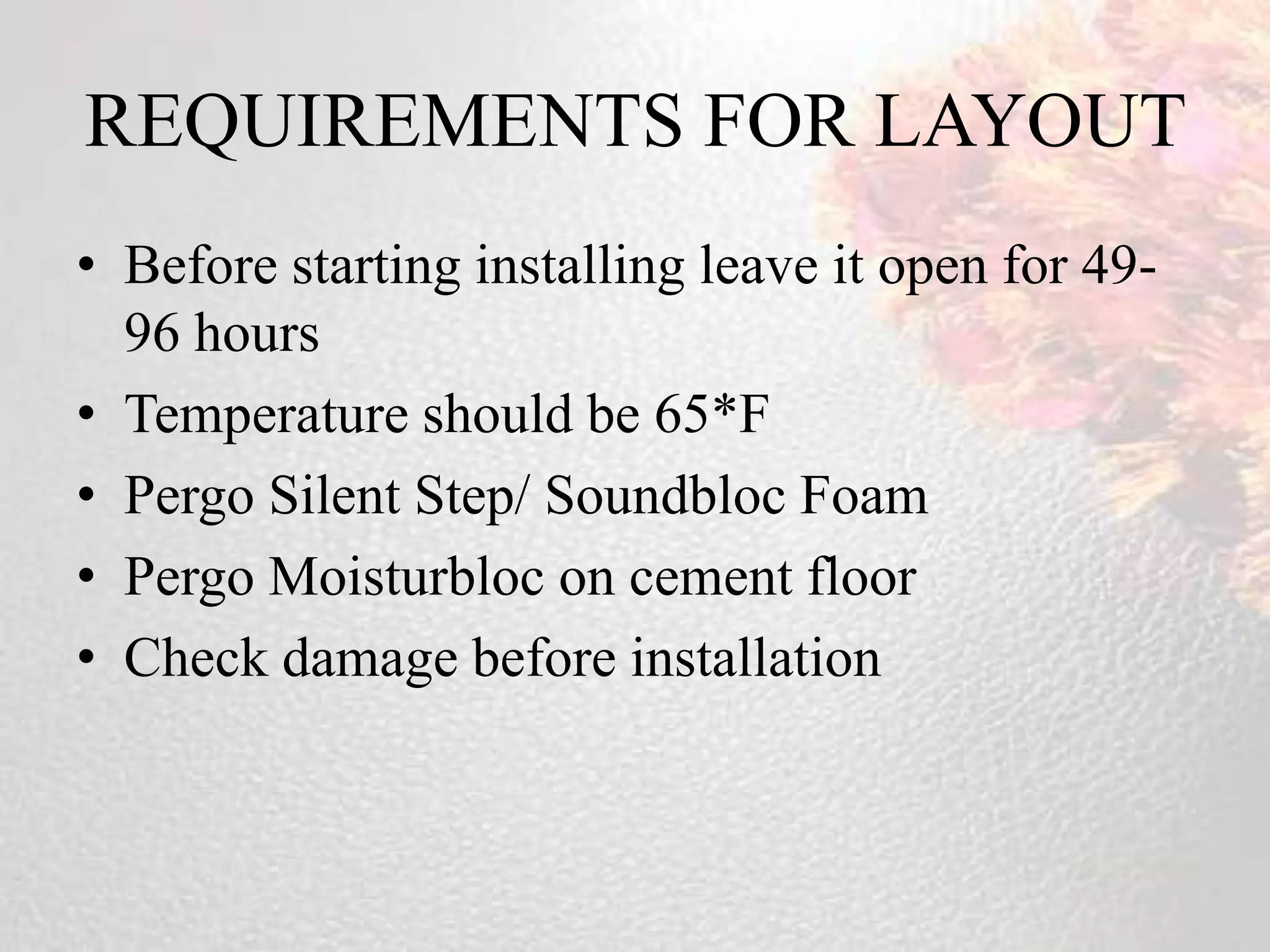 REQUIREMENTS FOR LAYOUT
• Before starting installing leave it open for 49-
  96 hours
• Temperature should be 65*F
• Pergo Silent Step/ Soundbloc Foam
• Pergo Moisturbloc on cement floor
• Check damage before installation
 