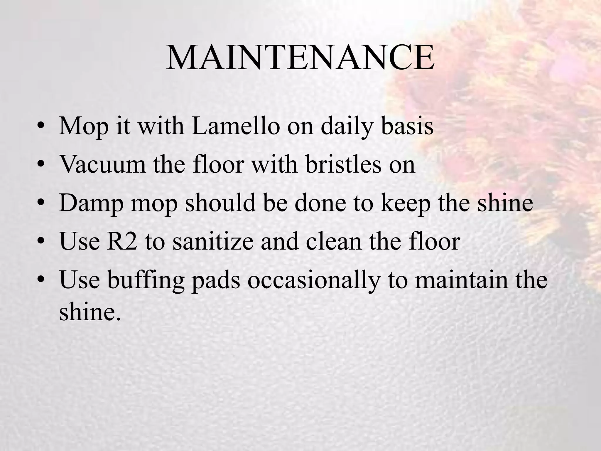MAINTENANCE
•   Mop it with Lamello on daily basis
•   Vacuum the floor with bristles on
•   Damp mop should be done to keep the shine
•   Use R2 to sanitize and clean the floor
•   Use buffing pads occasionally to maintain the
    shine.
 