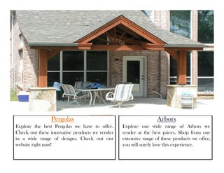PergolasPergolasPergolasPergolas
Explore the best Pergolas we have to offer.
Check out these innovative products we render
in a wide range of designs. Check out our
website right now!
ArborsArborsArborsArbors
Explore our wide range of Arbors we
render at the best prices. Shop from our
extensive range of these products we offer,
you will surely love this experience.
 
