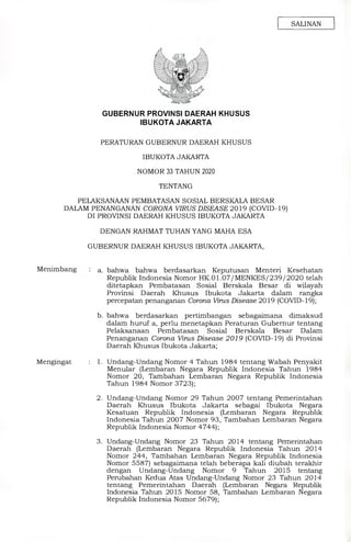 SALINAN
GUBERNUR PROVINSI DAERAH KHUSUS
IBUKOTA JAKARTA
PERATURAN GUBERNUR DAERAH KHUSUS
IBUKOTA JAKARTA
NOMOR 33 TAHUN 2020
TENTANG
PELAKSANAAN PEMBATASAN SOSIAL BERSKALA BESAR
DALAM PENANGANAN CORONA VIRUS DISEASE 2019 (COVID-19)
DI PROVINSI DAERAH KHUSUS IBUKOTA JAKARTA
DENGAN RAHMAT TUHAN YANG MAHA ESA
GUBERNUR DAERAH KHUSUS IBUKOTA JAKARTA,
Menimbang : a. bahwa bahwa berdasarkan Keputusan Menteri Kesehatan
Republik Indonesia Nomor HK.01.07/MENKES/239/2020 telah
ditetapkan Pembatasan Sosial Berskala Besar di wilayah
Provinsi Daerah Khusus Ibukota Jakarta dalam rangka
percepatan penanganan Corona Virus Disease 2019 (COVID-19);
b. bahwa berdasarkan pertimbangan sebagaimana dimaksud
dalam huruf a, perlu menetapkan Peraturan Gubernur tentang
Pelaksanaan Pembatasan Sosial Berskala Besar Dalam
Penanganan Corona Virus Disease 2019 (COVID-19) di Provinsi
Daerah Khusus Ibukota Jakarta;
Mengingat	: 1. Undang-Undang Nomor 4 Tahun 1984 tentang Wabah Penyakit
Menular (Lembaran Negara Republik Indonesia Tahun 1984
Nomor 20, Tambahan Lembaran Negara Republik Indonesia
Tahun 1984 Nomor 3723);
2. Undang-Undang Nomor 29 Tahun 2007 tentang Pemerintahan
Daerah Khusus Ibukota Jakarta sebagai Ibukota Negara
Kesatuan Republik Indonesia (Lembaran Negara Republik
Indonesia Tahun 2007 Nomor 93, Tambahan Lembaran Negara
Republik Indonesia Nomor 4744);
3. Undang-Undang Nomor 23 Tahun 2014 tentang Pemerintahan
Daerah (Lembaran Negara Republik Indonesia Tahun 2014
Nomor 244, Tambahan Lembaran Negara Republik Indonesia
Nomor 5587) sebagaimana telah beberapa kali diubah terakhir
dengan Undang-Undang Nomor 9 Tahun 2015 tentang
Perubahan Kedua Atas Undang-Undang Nomor 23 Tahun 2014
tentang Pemerintahan Daerah (Lembaran Negara Republik
Indonesia Tahun 2015 Nomor 58, Tambahan Lembaran Negara
Republik Indonesia Nomor 5679);
 